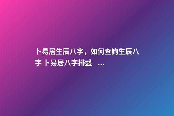 卜易居生辰八字，如何查詢生辰八字 卜易居八字排盤，請問四柱八字排盤怎么看